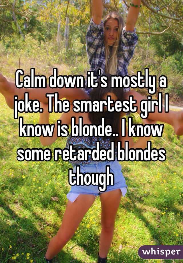 Calm down it's mostly a joke. The smartest girl I know is blonde.. I know some retarded blondes though 