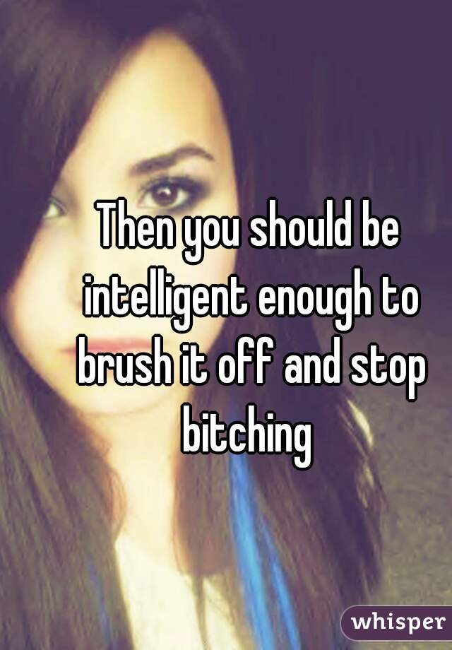 Then you should be intelligent enough to brush it off and stop bitching 