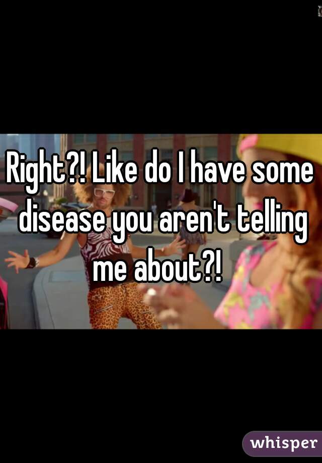 Right?! Like do I have some disease you aren't telling me about?!  