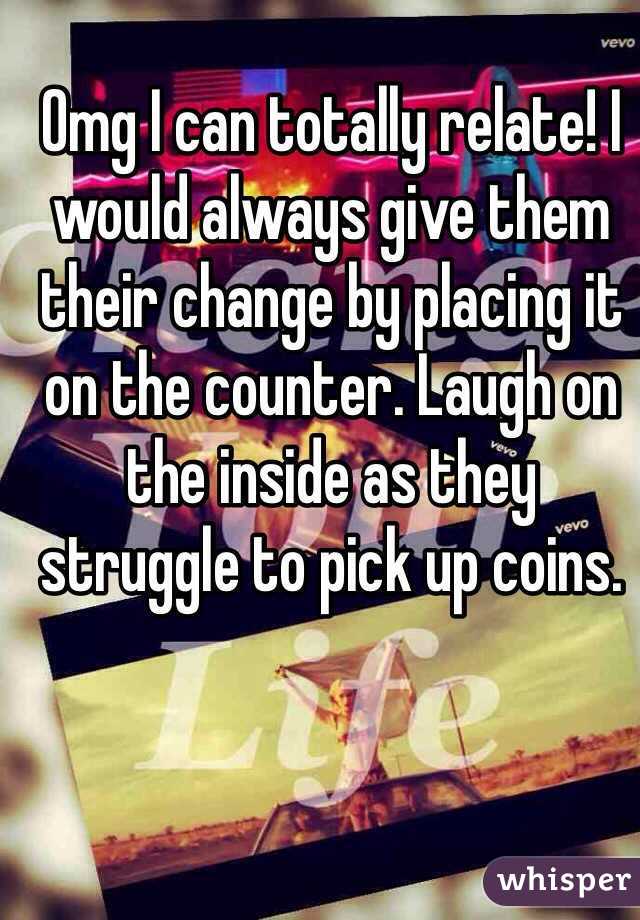 Omg I can totally relate! I would always give them their change by placing it on the counter. Laugh on the inside as they struggle to pick up coins. 