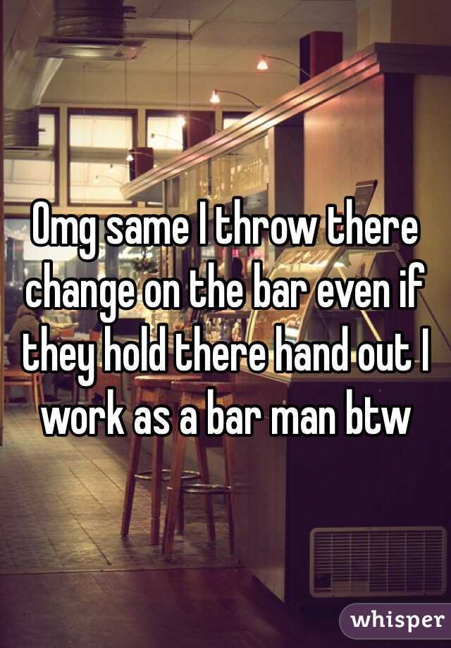 Omg same I throw there change on the bar even if they hold there hand out I work as a bar man btw