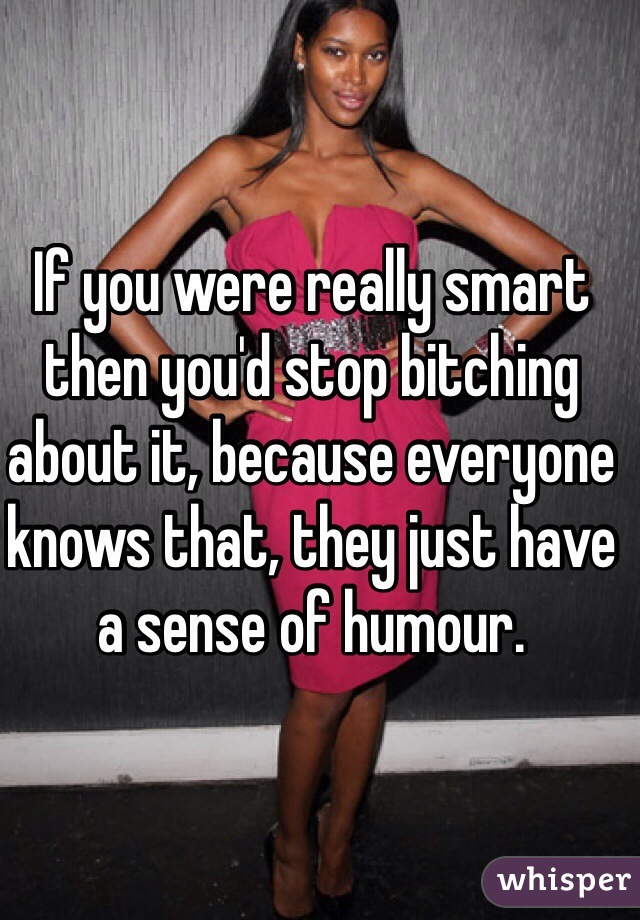 If you were really smart then you'd stop bitching about it, because everyone knows that, they just have a sense of humour.