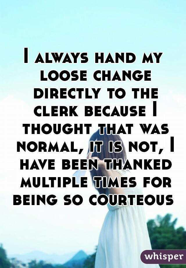 I always hand my loose change directly to the clerk because I thought that was normal, it is not, I have been thanked multiple times for being so courteous 