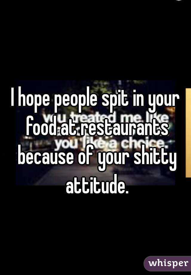 I hope people spit in your food at restaurants because of your shitty attitude.