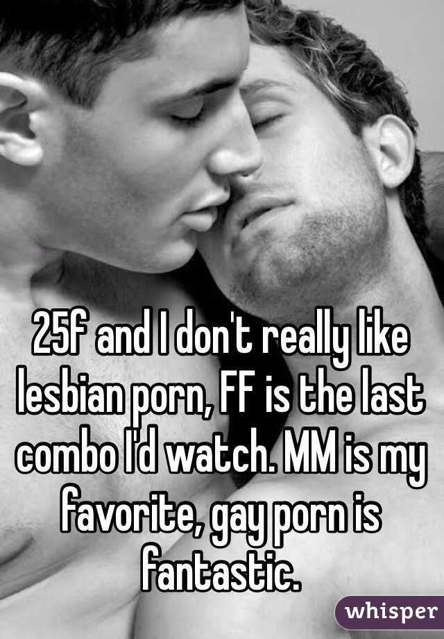 25f and I don't really like lesbian porn, FF is the last combo I'd watch. MM is my favorite, gay porn is fantastic.