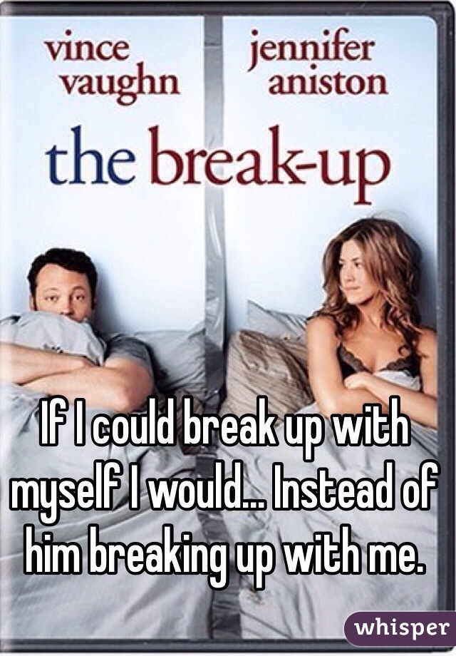 If I could break up with myself I would... Instead of him breaking up with me. 