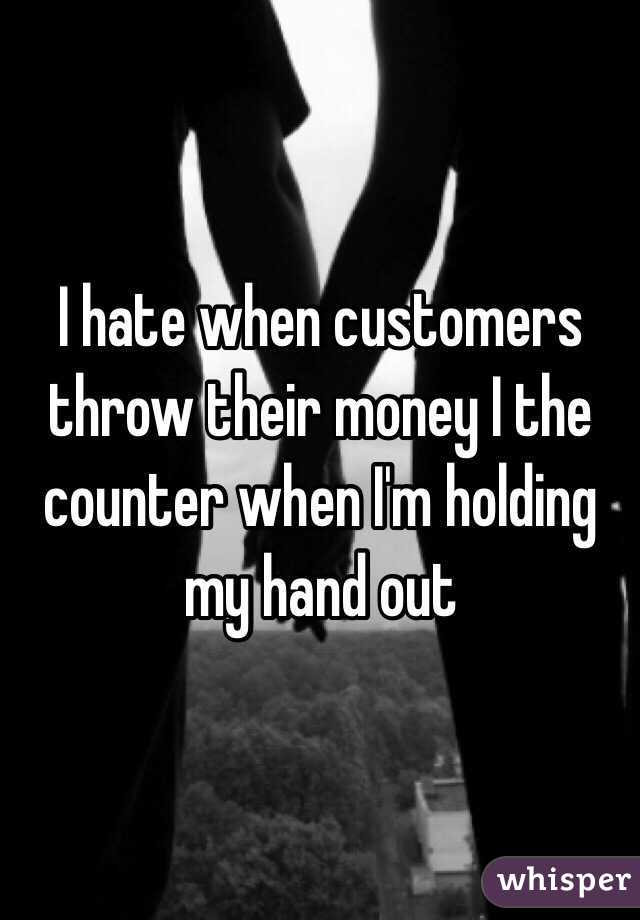 I hate when customers throw their money I the counter when I'm holding my hand out  