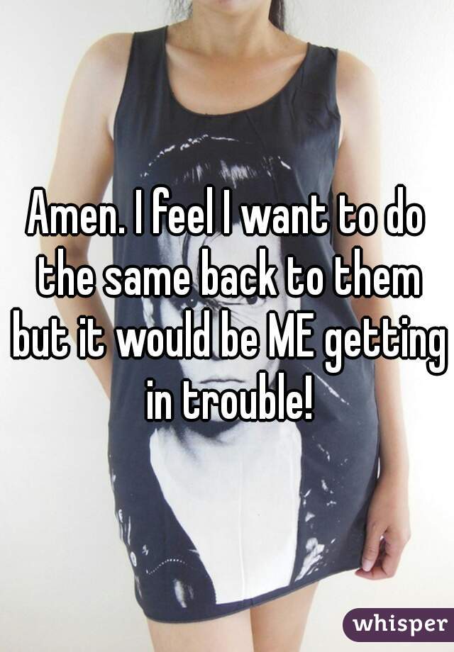 Amen. I feel I want to do the same back to them but it would be ME getting in trouble!