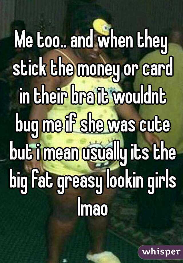 Me too.. and when they stick the money or card in their bra it wouldnt bug me if she was cute but i mean usually its the big fat greasy lookin girls lmao