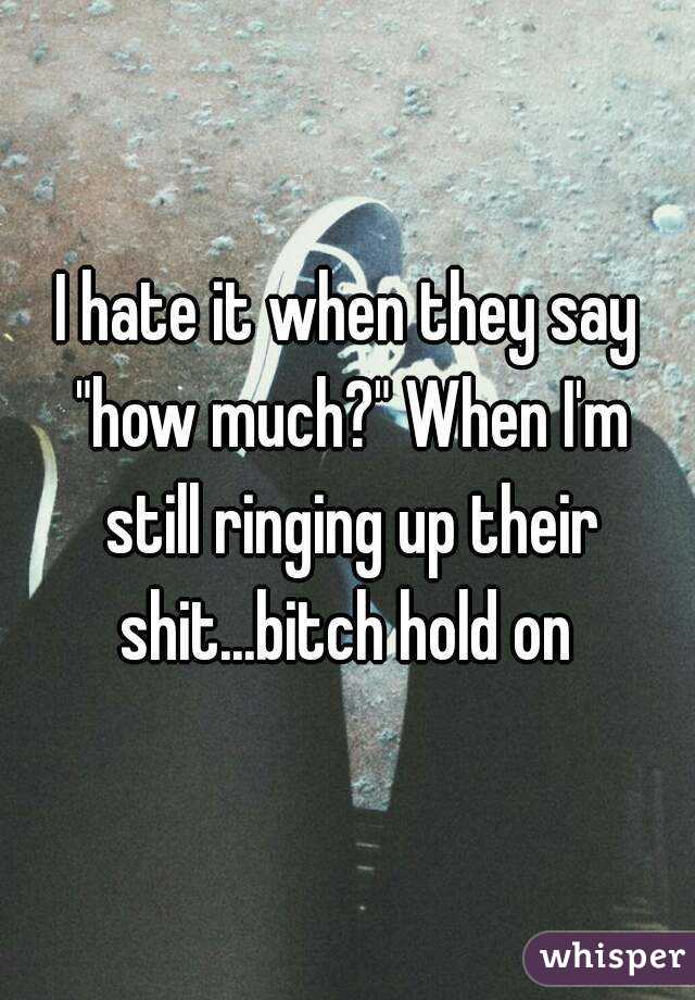 I hate it when they say "how much?" When I'm still ringing up their shit...bitch hold on 