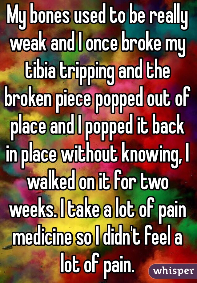 My bones used to be really weak and I once broke my tibia tripping and the broken piece popped out of place and I popped it back in place without knowing, I walked on it for two weeks. I take a lot of pain medicine so I didn't feel a lot of pain.