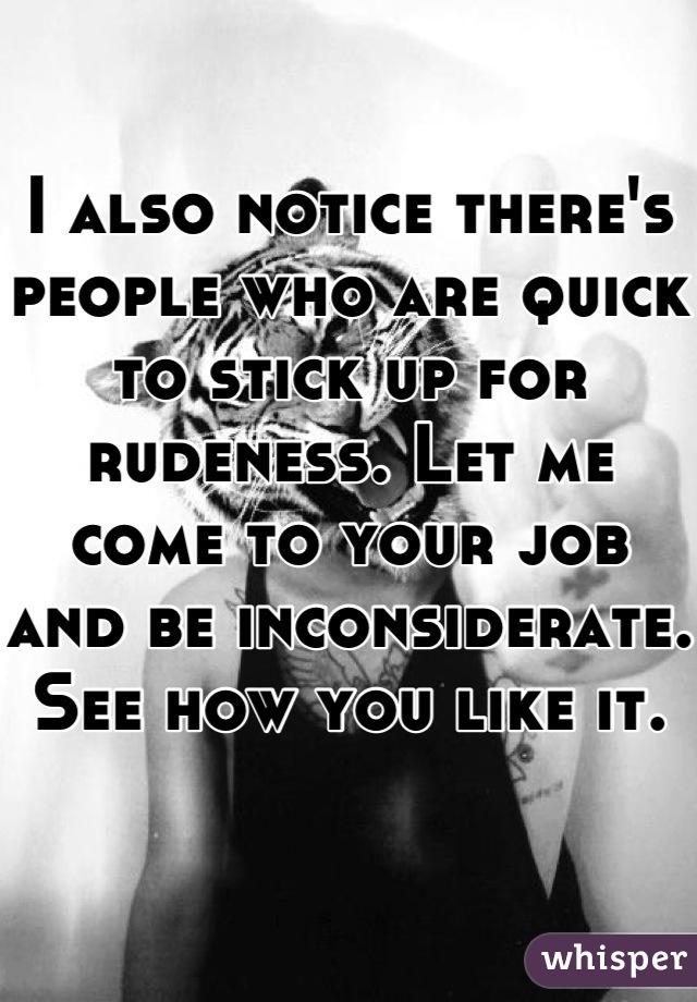 I also notice there's people who are quick to stick up for rudeness. Let me come to your job and be inconsiderate. See how you like it. 