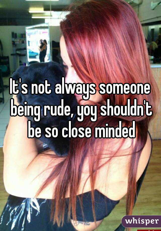 It's not always someone being rude, yoy shouldn't be so close minded