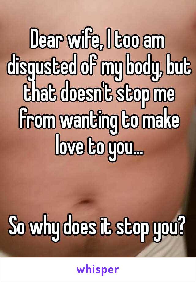 Dear wife, I too am disgusted of my body, but that doesn't stop me from wanting to make love to you...


So why does it stop you?