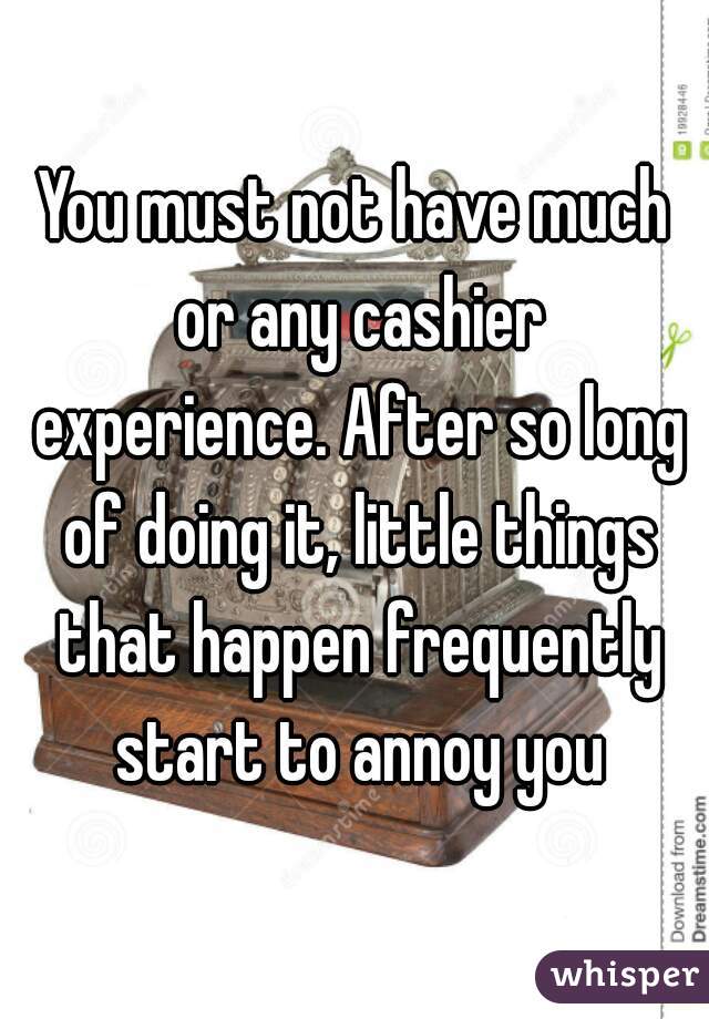 You must not have much or any cashier experience. After so long of doing it, little things that happen frequently start to annoy you