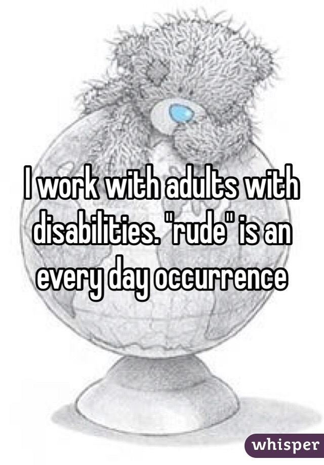 I work with adults with disabilities. "rude" is an every day occurrence 