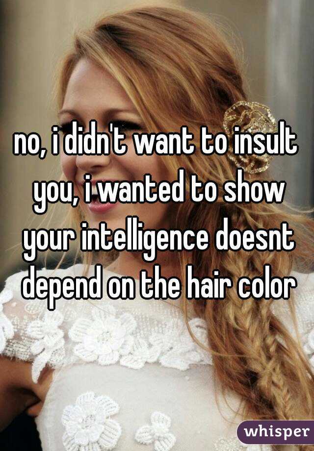 no, i didn't want to insult you, i wanted to show your intelligence doesnt depend on the hair color