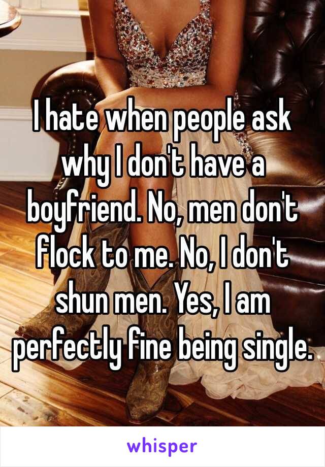 I hate when people ask why I don't have a boyfriend. No, men don't flock to me. No, I don't shun men. Yes, I am perfectly fine being single. 