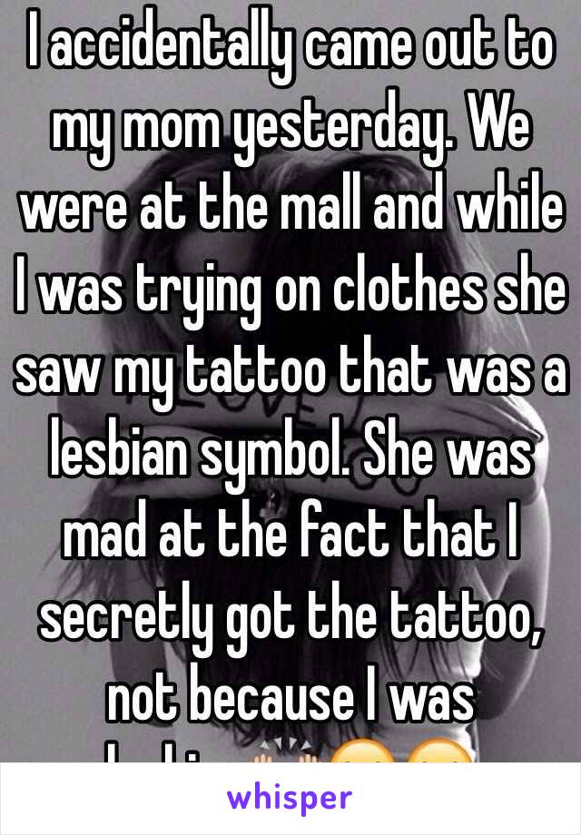 I accidentally came out to my mom yesterday. We were at the mall and while I was trying on clothes she saw my tattoo that was a lesbian symbol. She was mad at the fact that I secretly got the tattoo, not because I was lesbian🙌🏼😂😂