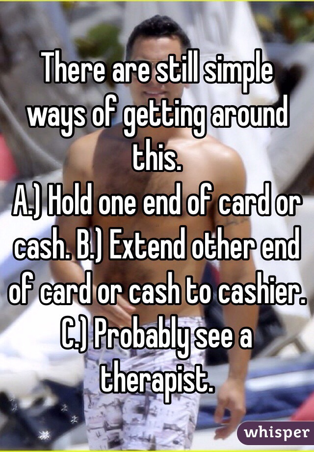 There are still simple ways of getting around this.
A.) Hold one end of card or cash. B.) Extend other end of card or cash to cashier. C.) Probably see a therapist.