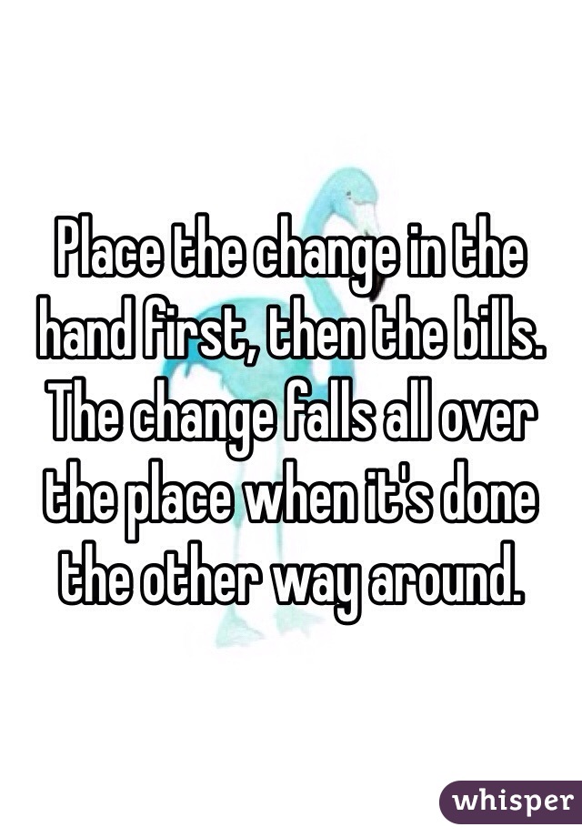 Place the change in the hand first, then the bills. The change falls all over the place when it's done the other way around.