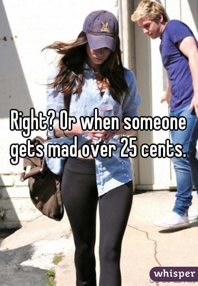 Right? Or when someone gets mad over 25 cents. 