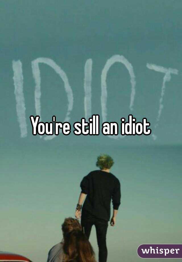 You're still an idiot