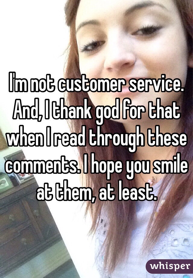 I'm not customer service. And, I thank god for that when I read through these comments. I hope you smile at them, at least.