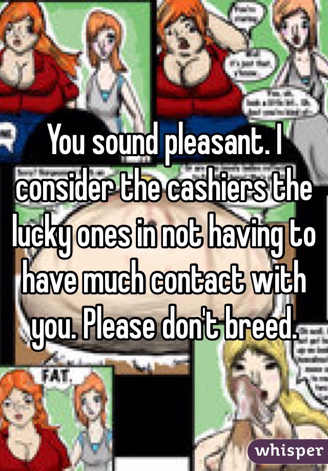 You sound pleasant. I consider the cashiers the lucky ones in not having to have much contact with you. Please don't breed.