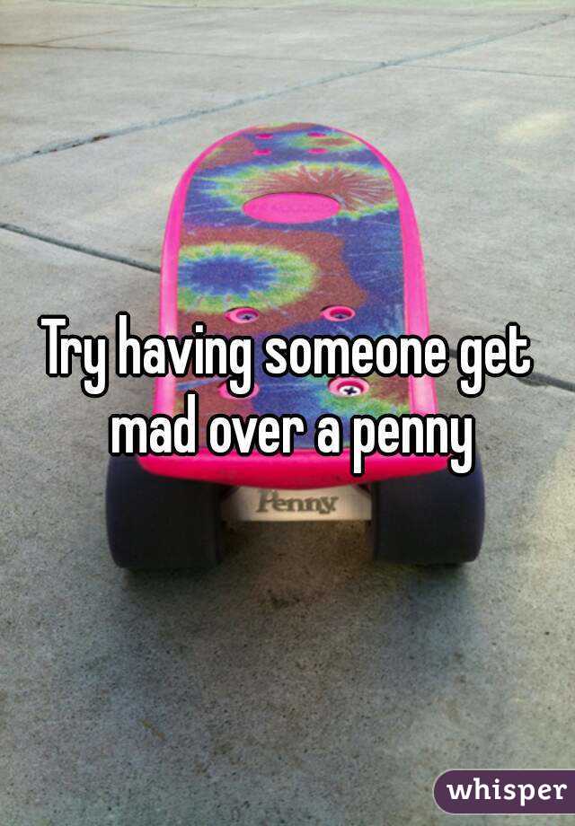 Try having someone get mad over a penny