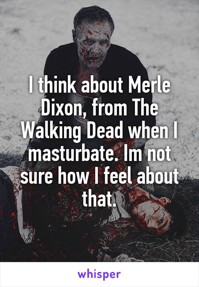 I think about Merle Dixon, from The Walking Dead when I masturbate. Im not sure how I feel about that.