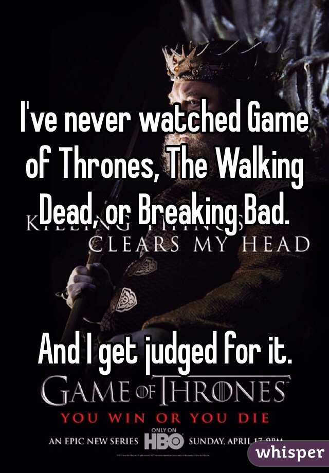 I've never watched Game of Thrones, The Walking Dead, or Breaking Bad.


And I get judged for it. 