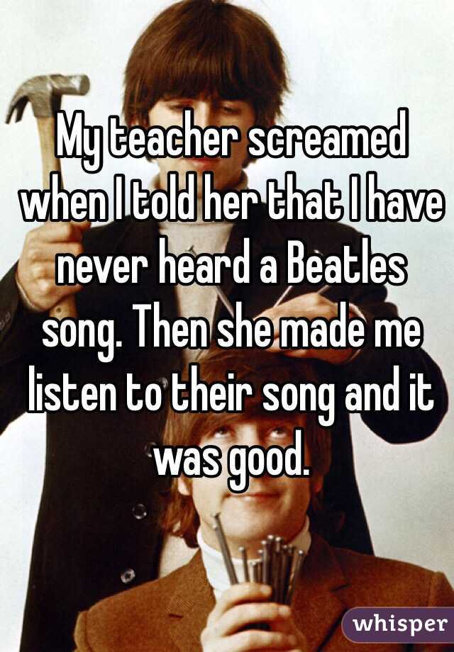 My teacher screamed when I told her that I have never heard a Beatles song. Then she made me listen to their song and it was good.