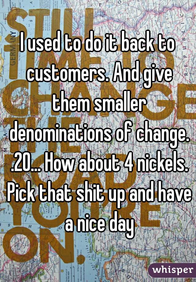 I used to do it back to customers. And give them smaller denominations of change. .20... How about 4 nickels. Pick that shit up and have a nice day