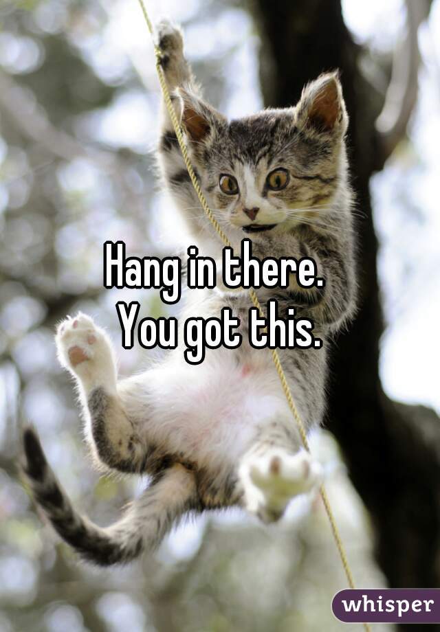 Hang in there. 
You got this.
