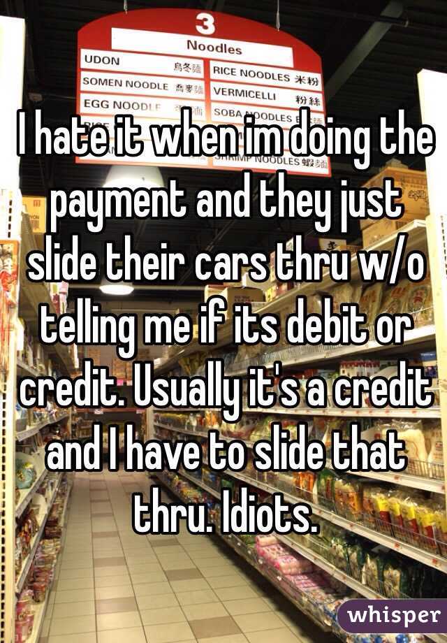 I hate it when im doing the payment and they just slide their cars thru w/o telling me if its debit or credit. Usually it's a credit and I have to slide that thru. Idiots.