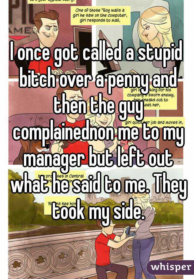 I once got called a stupid bitch over a penny and then the guy complainednon me to my manager but left out what he said to me. They took my side.