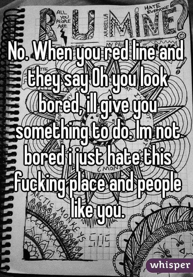 No. When you red line and they say Oh you look bored, ill give you something to do. Im not bored i just hate this fucking place and people like you.