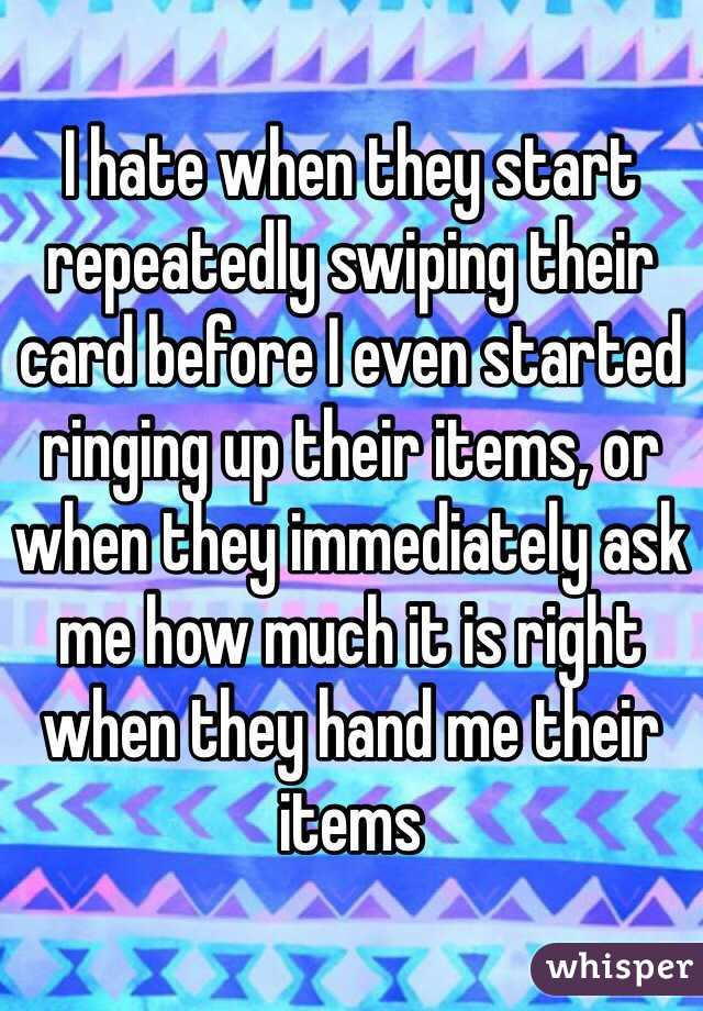 I hate when they start repeatedly swiping their card before I even started ringing up their items, or when they immediately ask me how much it is right when they hand me their items