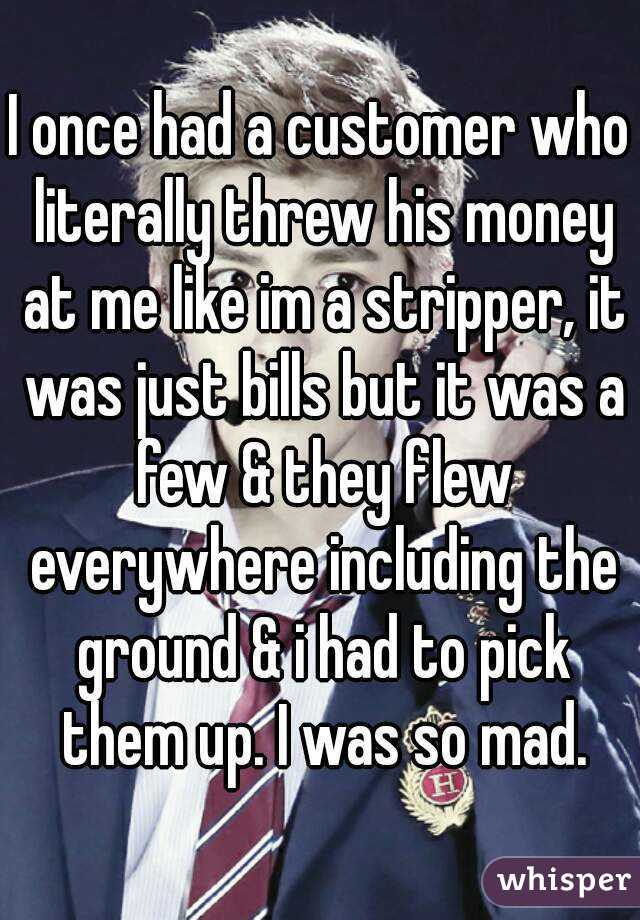 I once had a customer who literally threw his money at me like im a stripper, it was just bills but it was a few & they flew everywhere including the ground & i had to pick them up. I was so mad.