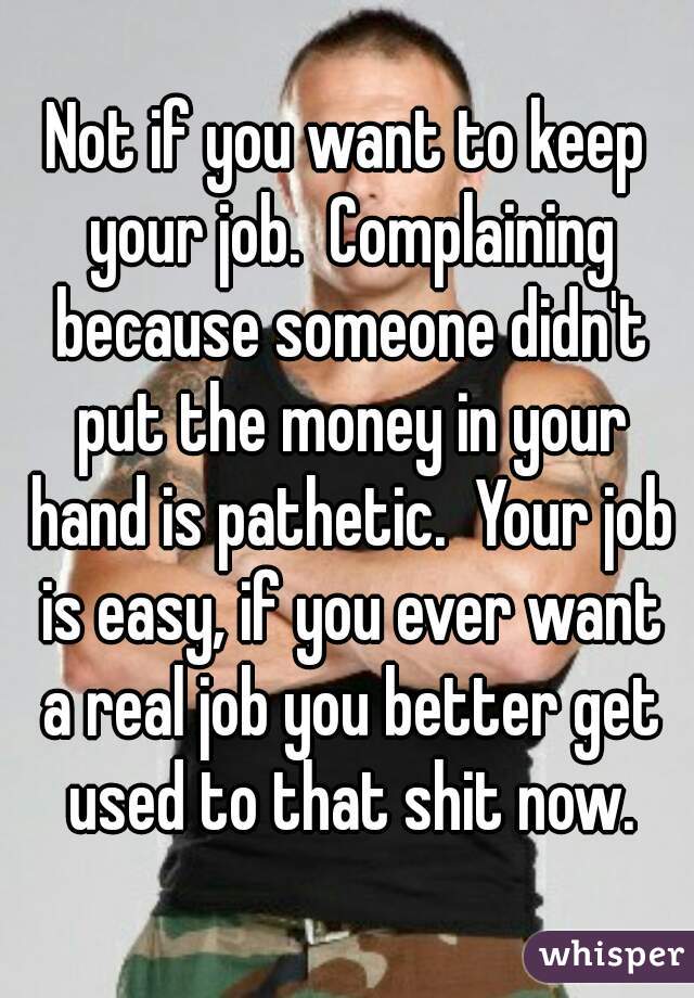 Not if you want to keep your job.  Complaining because someone didn't put the money in your hand is pathetic.  Your job is easy, if you ever want a real job you better get used to that shit now.