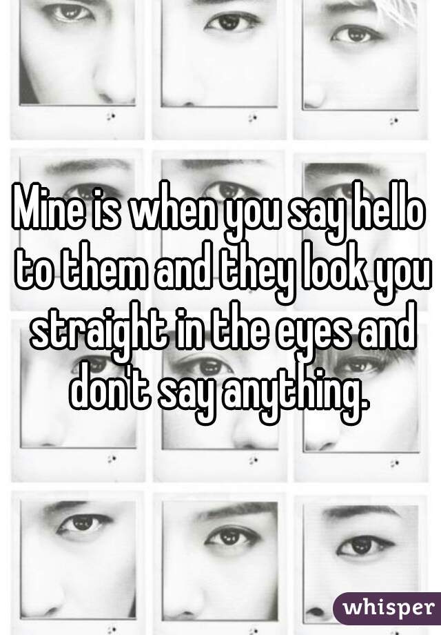 Mine is when you say hello to them and they look you straight in the eyes and don't say anything. 