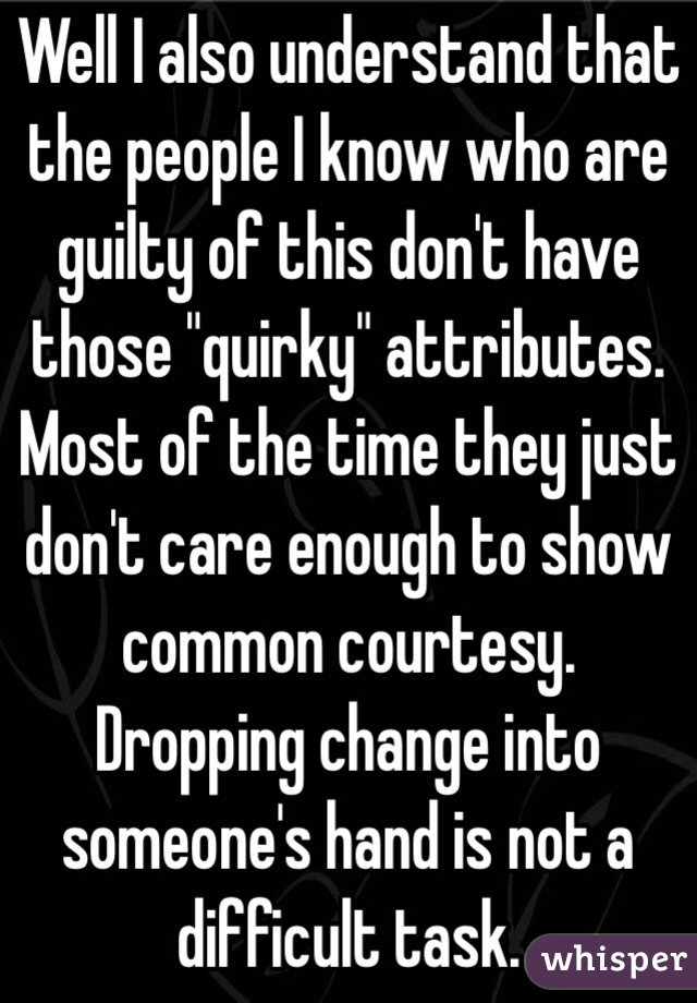 Well I also understand that the people I know who are guilty of this don't have those "quirky" attributes. Most of the time they just don't care enough to show common courtesy. Dropping change into someone's hand is not a difficult task.