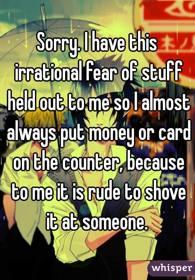 Sorry. I have this irrational fear of stuff held out to me so I almost always put money or card on the counter, because to me it is rude to shove it at someone. 