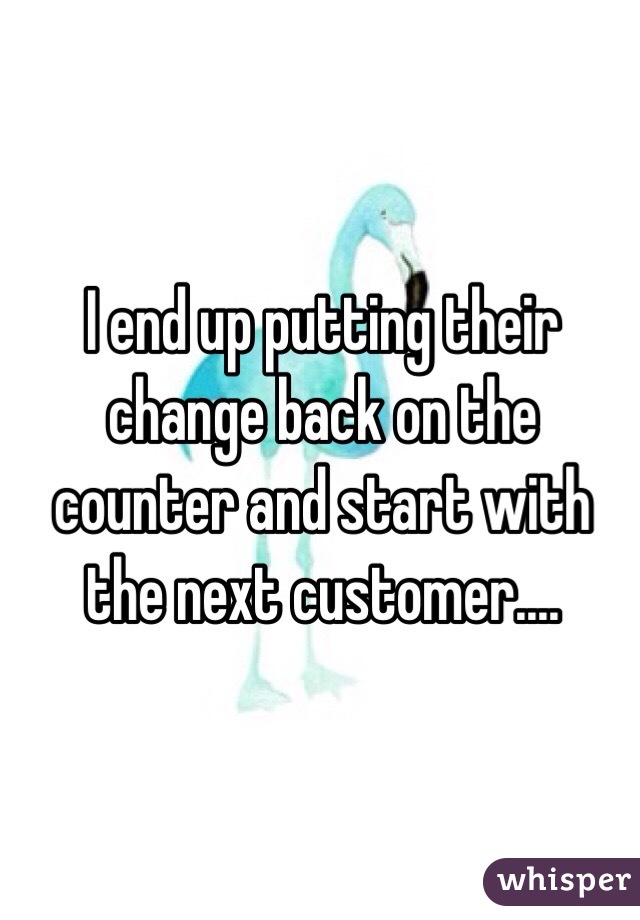 I end up putting their change back on the counter and start with the next customer.... 