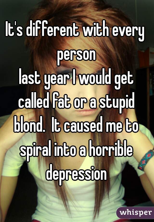 It's different with every person
 last year I would get called fat or a stupid blond.  It caused me to spiral into a horrible depression