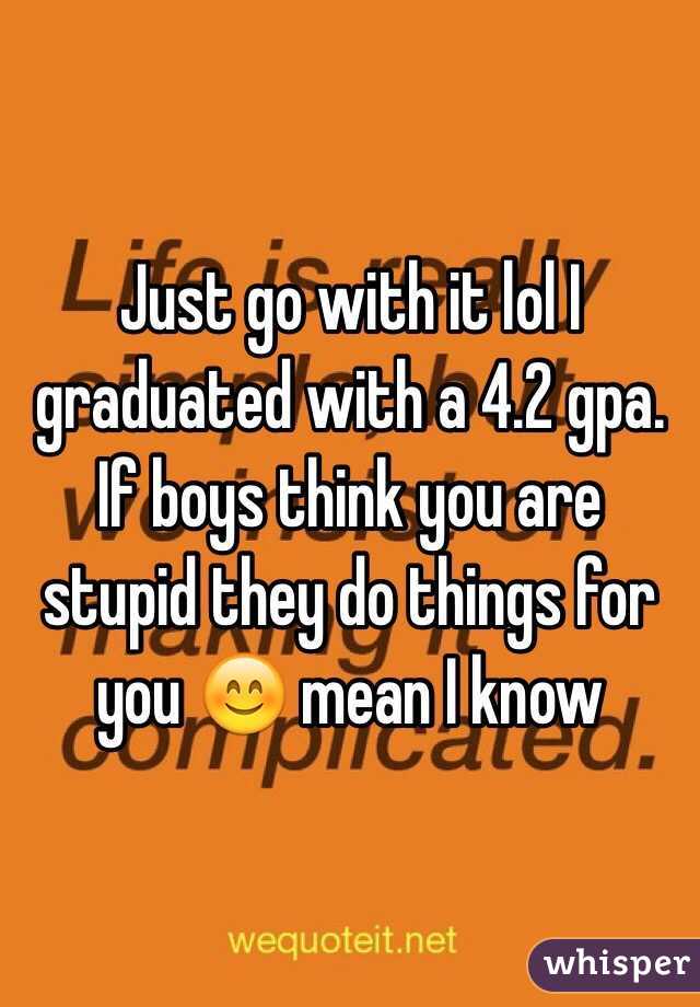 Just go with it lol I graduated with a 4.2 gpa. If boys think you are stupid they do things for you 😊 mean I know 