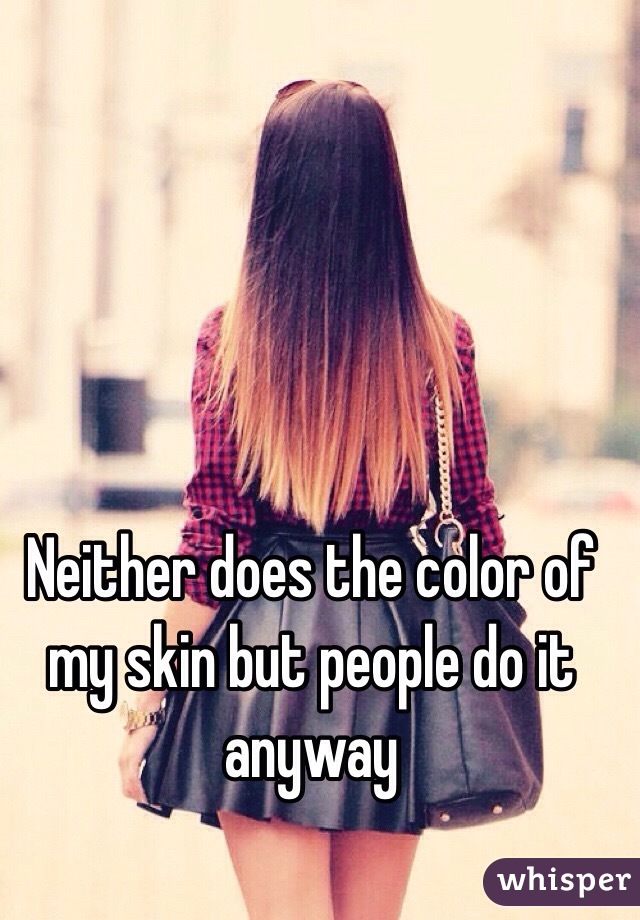 Neither does the color of my skin but people do it anyway 