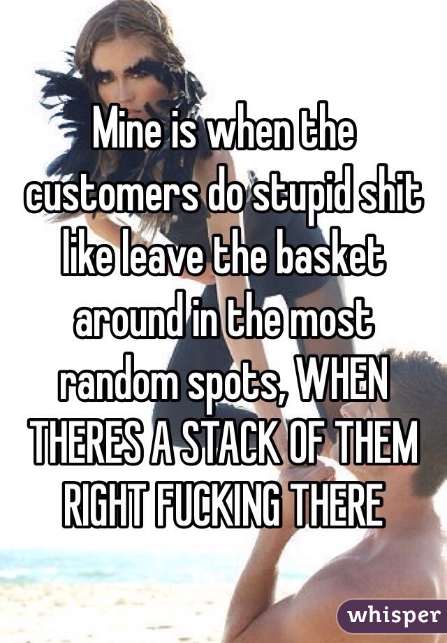 Mine is when the customers do stupid shit like leave the basket around in the most random spots, WHEN THERES A STACK OF THEM
RIGHT FUCKING THERE