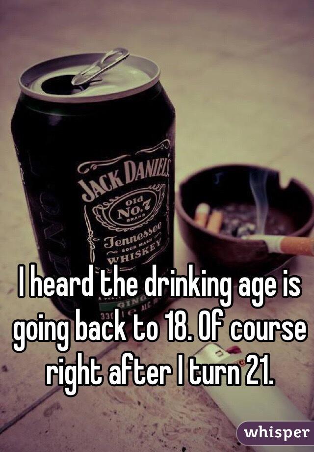 I heard the drinking age is going back to 18. Of course right after I turn 21. 
